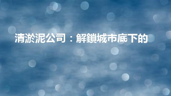 清淤泥公司：解鎖城市底下的秘密！